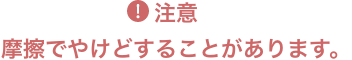 注意 摩擦でやけどすることがあります。